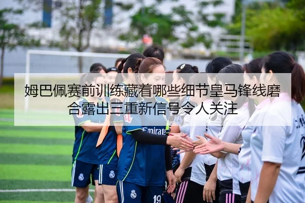 姆巴佩赛前训练藏着哪些细节皇马锋线磨合露出三重新信号令人关注